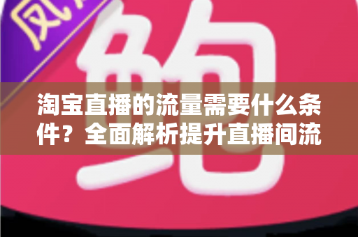 淘宝直播的流量需要什么条件?全面解析提升直播间流量的关键要素与实战指南 淘宝直播的流量需要什么条件?全面解析提升直播间流量的关键要素与实战指南