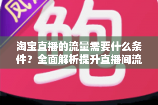 淘宝直播的流量需要什么条件?全面解析提升直播间流量的关键要素与实战指南 淘宝直播的流量需要什么条件?全面解析提升直播间流量的关键要素与实战指南