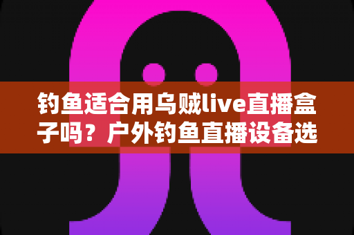 钓鱼适合用乌贼live直播盒子吗？户外钓鱼直播设备选择全攻略，帮你少走弯路
