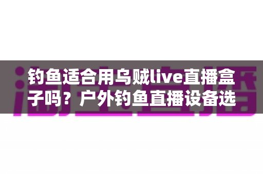 钓鱼适合用乌贼live直播盒子吗？户外钓鱼直播设备选择全攻略，帮你少走弯路