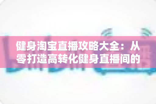健身淘宝直播攻略大全:从零打造高转化健身直播间的实战指南 健身淘宝直播攻略大全:从零打造高转化健身直播间的实战指南
