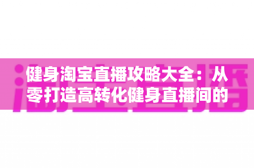 健身淘宝直播攻略大全:从零打造高转化健身直播间的实战指南 健身淘宝直播攻略大全:从零打造高转化健身直播间的实战指南