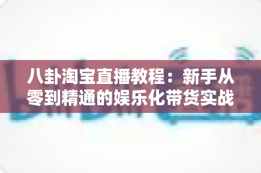 八卦淘宝直播教程:新手从零到精通的娱乐化带货实战全攻略 八卦淘宝直播教程:新手从零到精通的娱乐化带货实战全攻略
