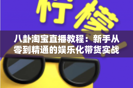 八卦淘宝直播教程：新手从零到精通的娱乐化带货实战全攻略