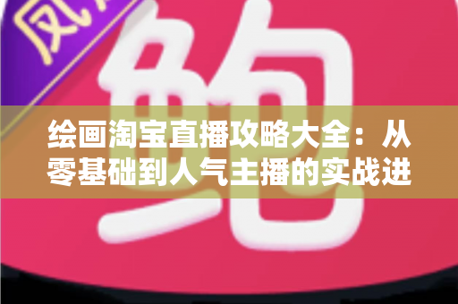 绘画淘宝直播攻略大全:从零基础到人气主播的实战进阶指南 绘画淘宝直播攻略大全:从零基础到人气主播的实战进阶指南