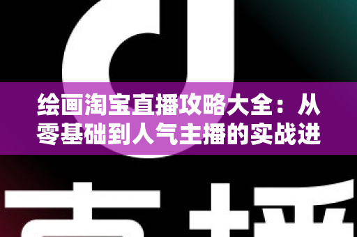 绘画淘宝直播攻略大全:从零基础到人气主播的实战进阶指南 绘画淘宝直播攻略大全:从零基础到人气主播的实战进阶指南