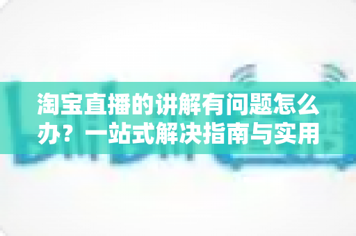 淘宝直播的讲解有问题怎么办？一站式解决指南与实用避坑技巧