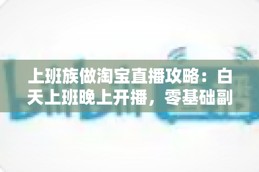 上班族做淘宝直播攻略:白天上班晚上开播,零基础副业变现实战指南 上班族做淘宝直播攻略:白天上班晚上开播,零基础副业变现实战指南
