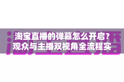 淘宝直播的弹幕怎么开启?观众与主播双视角全流程实操指南 淘宝直播的弹幕怎么开启?观众与主播双视角全流程实操指南