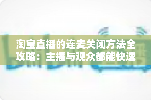 淘宝直播的连麦关闭方法全攻略:主播与观众都能快速上手的实操指南 淘宝直播的连麦关闭方法全攻略:主播与观众都能快速上手的实操指南