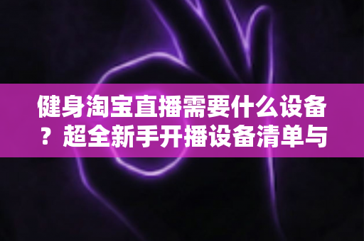 健身淘宝直播需要什么设备?超全新手开播设备清单与选购避坑指南 健身淘宝直播需要什么设备?超全新手开播设备清单与选购避坑指南