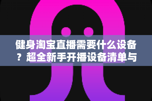 健身淘宝直播需要什么设备？超全新手开播设备清单与选购避坑指南