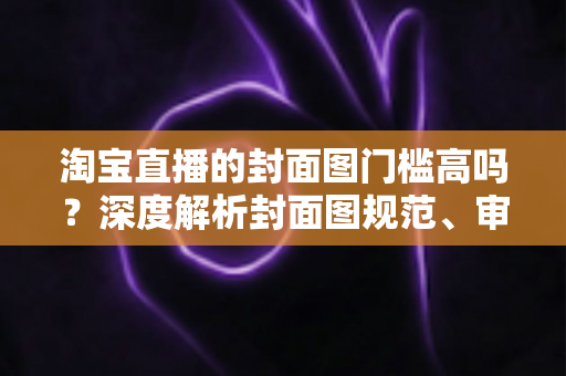 淘宝直播的封面图门槛高吗？深度解析封面图规范、审核标准与优化技巧，助你轻松提升直播间点击率