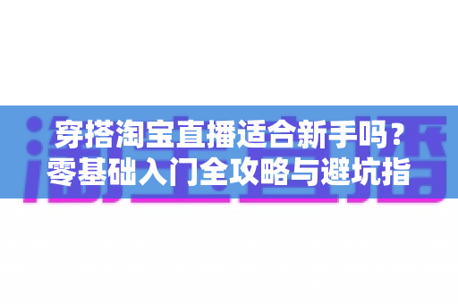 穿搭淘宝直播适合新手吗?零基础入门全攻略与避坑指南 穿搭淘宝直播适合新手吗?零基础入门全攻略与避坑指南