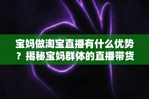 宝妈做淘宝直播有什么优势？揭秘宝妈群体的直播带货潜力与实操指南