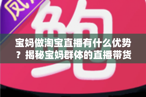 宝妈做淘宝直播有什么优势？揭秘宝妈群体的直播带货潜力与实操指南