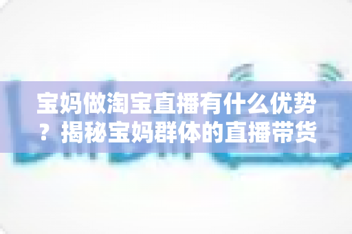 宝妈做淘宝直播有什么优势？揭秘宝妈群体的直播带货潜力与实操指南