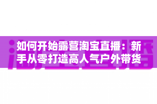 如何开始露营淘宝直播:新手从零打造高人气户外带货直播间的完整攻略 如何开始露营淘宝直播:新手从零打造高人气户外带货直播间的完整攻略
