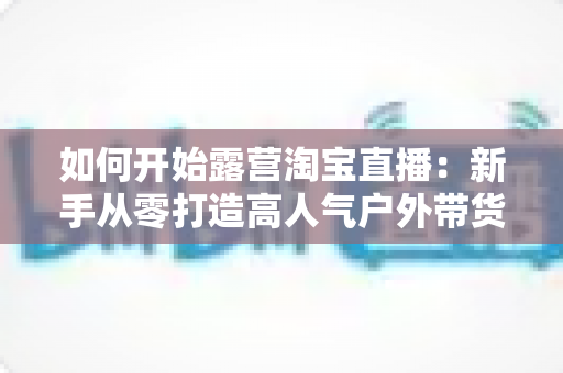 如何开始露营淘宝直播:新手从零打造高人气户外带货直播间的完整攻略 如何开始露营淘宝直播:新手从零打造高人气户外带货直播间的完整攻略