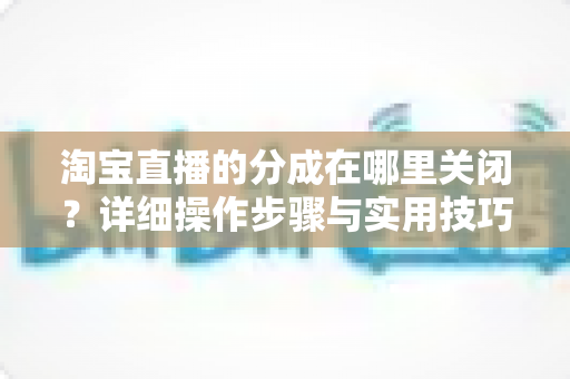 淘宝直播的分成在哪里关闭?详细操作步骤与实用技巧全解析 淘宝直播的分成在哪里关闭?详细操作步骤与实用技巧全解析