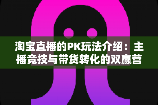 淘宝直播的PK玩法介绍:主播竞技与带货转化的双赢营销利器 淘宝直播的PK玩法介绍:主播竞技与带货转化的双赢营销利器