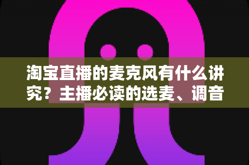 淘宝直播的麦克风有什么讲究？主播必读的选麦、调音与避坑全指南