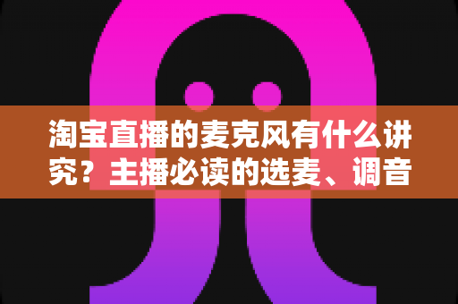 淘宝直播的麦克风有什么讲究？主播必读的选麦、调音与避坑全指南