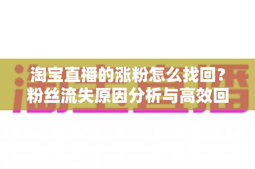 淘宝直播的涨粉怎么找回?粉丝流失原因分析与高效回流涨粉实战攻略 淘宝直播的涨粉怎么找回?粉丝流失原因分析与高效回流涨粉实战攻略