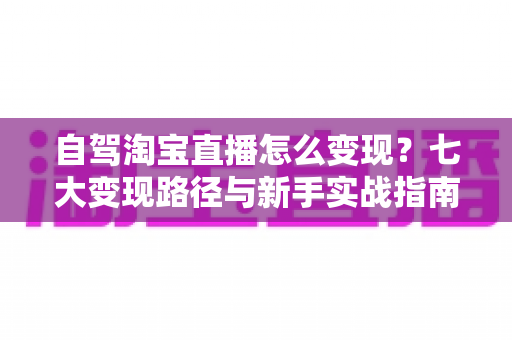 自驾淘宝直播怎么变现？七大变现路径与新手实战指南全解析