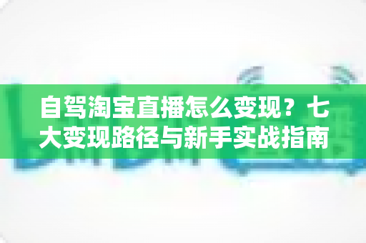 自驾淘宝直播怎么变现？七大变现路径与新手实战指南全解析