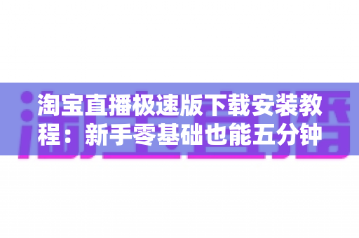 淘宝直播极速版下载安装教程：新手零基础也能五分钟搞定，轻松畅享边看边买购物新体验