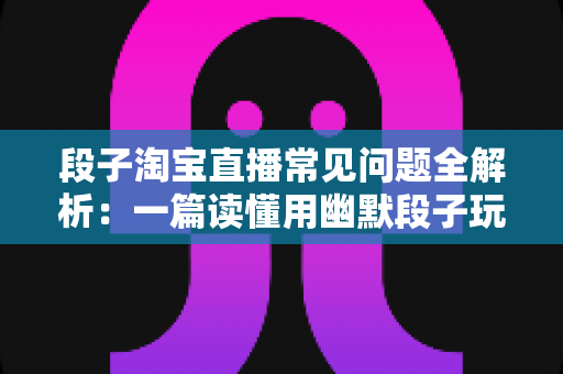 段子淘宝直播常见问题全解析:一篇读懂用幽默段子玩转淘宝直播的实战问答指南 段子淘宝直播常见问题全解析:一篇读懂用幽默段子玩转淘宝直播的实战问答指南