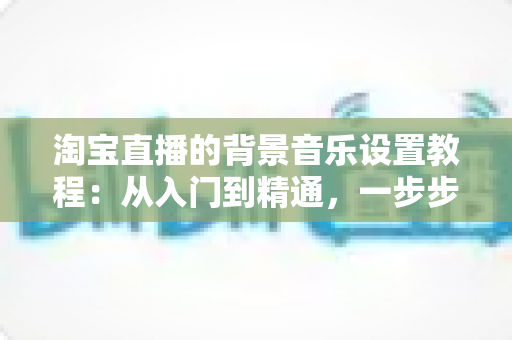 淘宝直播的背景音乐设置教程:从入门到精通,一步步打造高人气直播间配乐方案 淘宝直播的背景音乐设置教程:从入门到精通,一步步打造高人气直播间配乐方案