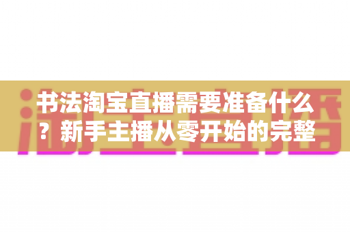 书法淘宝直播需要准备什么?新手主播从零开始的完整筹备指南 书法淘宝直播需要准备什么?新手主播从零开始的完整筹备指南