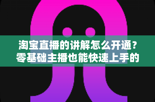 淘宝直播的讲解怎么开通?零基础主播也能快速上手的完整实操指南 淘宝直播的讲解怎么开通?零基础主播也能快速上手的完整实操指南
