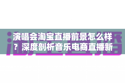 演唱会淘宝直播前景怎么样?深度剖析音乐电商直播新赛道的发展机遇与未来趋势 演唱会淘宝直播前景怎么样?深度剖析音乐电商直播新赛道的发展机遇与未来趋势