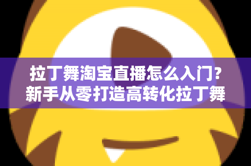 拉丁舞淘宝直播怎么入门?新手从零打造高转化拉丁舞直播间的实战指南 拉丁舞淘宝直播怎么入门?新手从零打造高转化拉丁舞直播间的实战指南