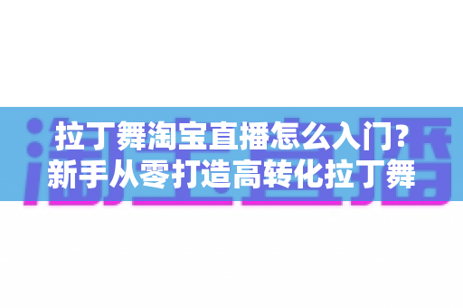 拉丁舞淘宝直播怎么入门?新手从零打造高转化拉丁舞直播间的实战指南 拉丁舞淘宝直播怎么入门?新手从零打造高转化拉丁舞直播间的实战指南