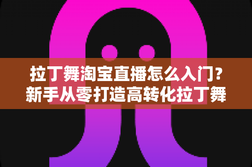 拉丁舞淘宝直播怎么入门?新手从零打造高转化拉丁舞直播间的实战指南 拉丁舞淘宝直播怎么入门?新手从零打造高转化拉丁舞直播间的实战指南