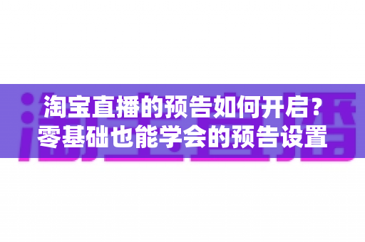 淘宝直播的预告如何开启？零基础也能学会的预告设置全攻略与流量提升秘籍