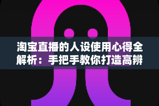 淘宝直播的人设使用心得全解析：手把手教你打造高辨识度、高转化率的直播人设