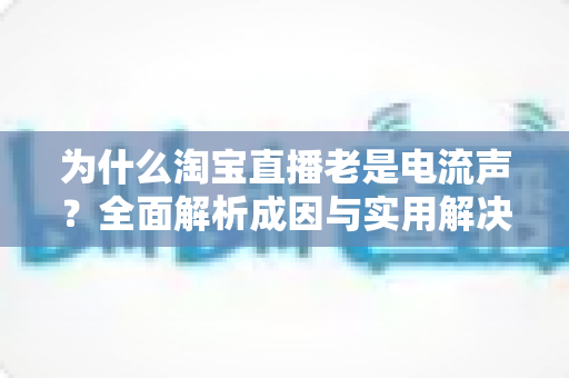 为什么淘宝直播老是电流声？全面解析成因与实用解决方案指南
