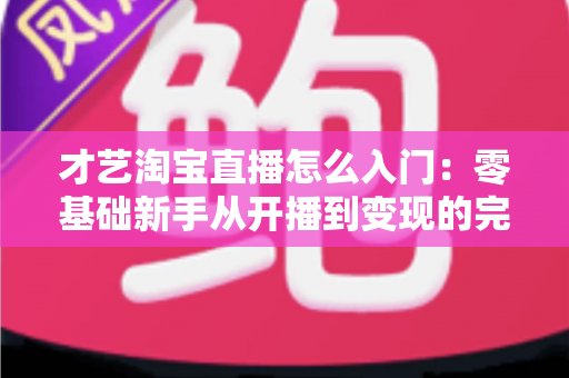 才艺淘宝直播怎么入门:零基础新手从开播到变现的完整实战指南 才艺淘宝直播怎么入门:零基础新手从开播到变现的完整实战指南