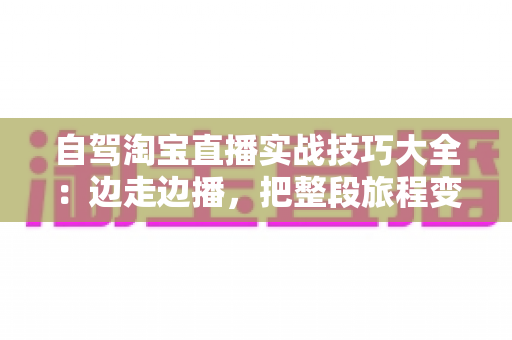 自驾淘宝直播实战技巧大全：边走边播，把整段旅程变成移动卖场