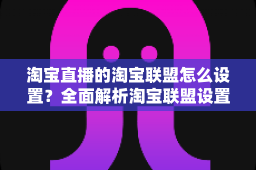 淘宝直播的淘宝联盟怎么设置?全面解析淘宝联盟设置流程与佣金变现技巧 淘宝直播的淘宝联盟怎么设置?全面解析淘宝联盟设置流程与佣金变现技巧