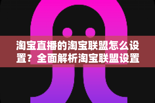 淘宝直播的淘宝联盟怎么设置?全面解析淘宝联盟设置流程与佣金变现技巧 淘宝直播的淘宝联盟怎么设置?全面解析淘宝联盟设置流程与佣金变现技巧