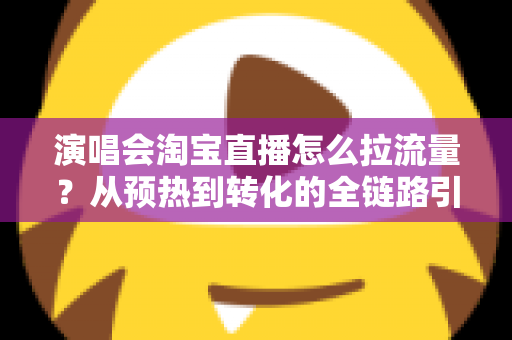 演唱会淘宝直播怎么拉流量？从预热到转化的全链路引流实战指南