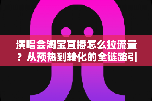 演唱会淘宝直播怎么拉流量？从预热到转化的全链路引流实战指南