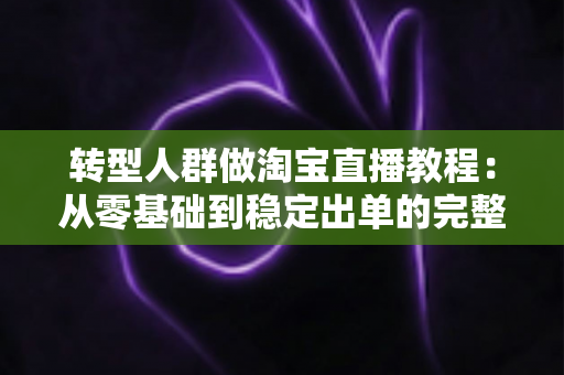 转型人群做淘宝直播教程：从零基础到稳定出单的完整实战指南