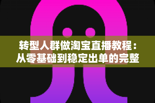 转型人群做淘宝直播教程：从零基础到稳定出单的完整实战指南